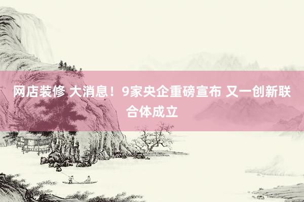 网店装修 大消息！9家央企重磅宣布 又一创新联合体成立