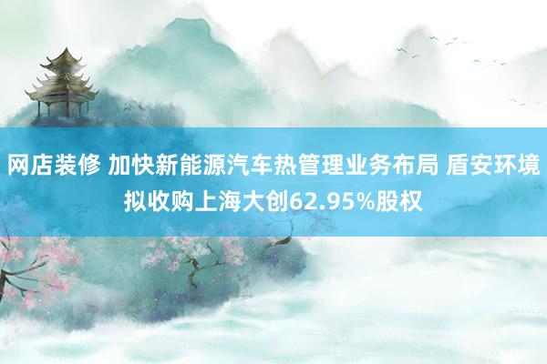 网店装修 加快新能源汽车热管理业务布局 盾安环境拟收购上海大创62.95%股权