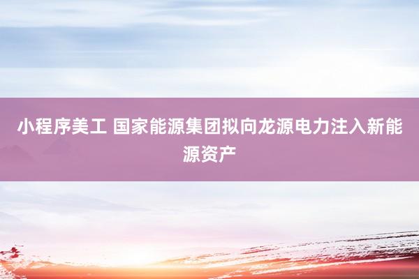 小程序美工 国家能源集团拟向龙源电力注入新能源资产