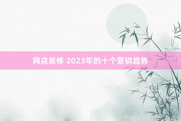 网店装修 2023年的十个营销趋势