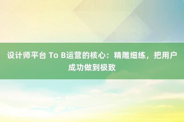 设计师平台 To B运营的核心：精雕细练，把用户成功做到极致