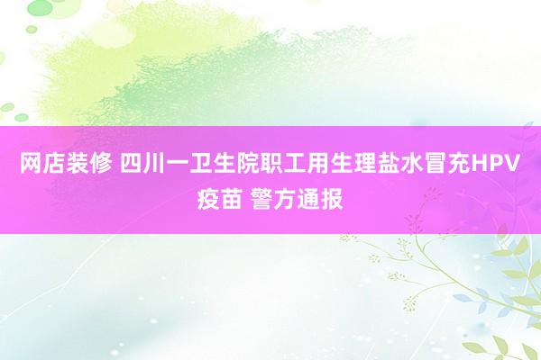 网店装修 四川一卫生院职工用生理盐水冒充HPV疫苗 警方通报