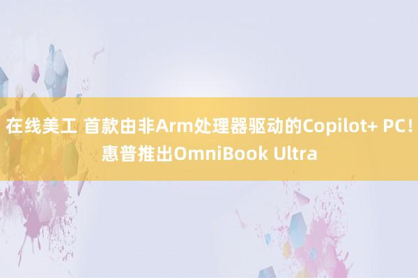 在线美工 首款由非Arm处理器驱动的Copilot+ PC！惠普推出OmniBook Ultra