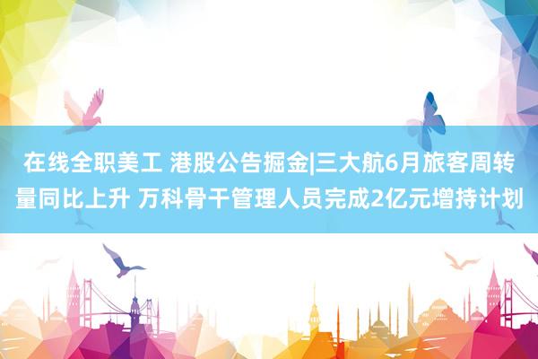 在线全职美工 港股公告掘金|三大航6月旅客周转量同比上升 万科骨干管理人员完成2亿元增持计划