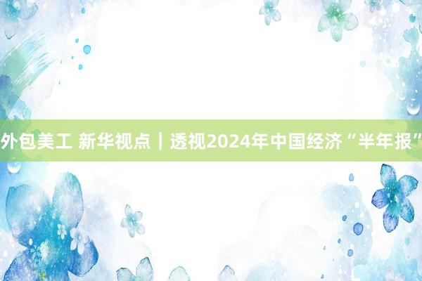 外包美工 新华视点｜透视2024年中国经济“半年报”