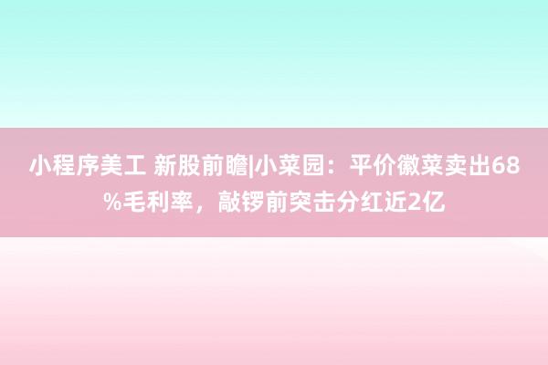 小程序美工 新股前瞻|小菜园：平价徽菜卖出68%毛利率，敲锣前突击分红近2亿