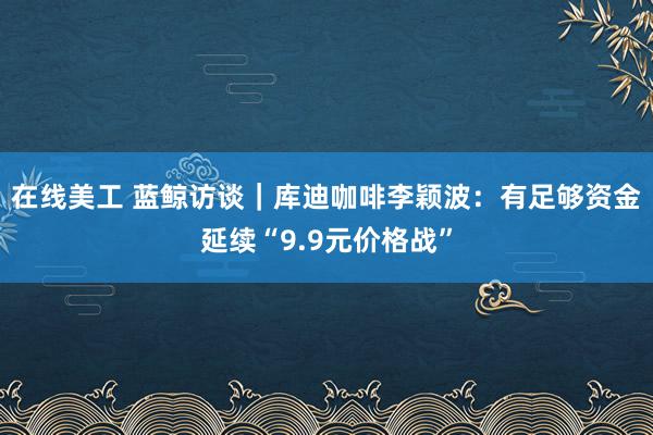 在线美工 蓝鲸访谈｜库迪咖啡李颖波：有足够资金延续“9.9元价格战”