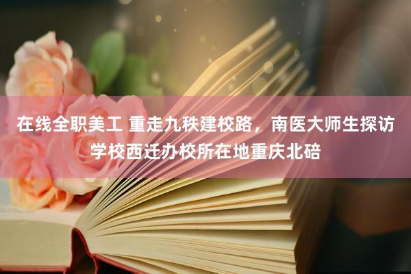 在线全职美工 重走九秩建校路，南医大师生探访学校西迁办校所在地重庆北碚