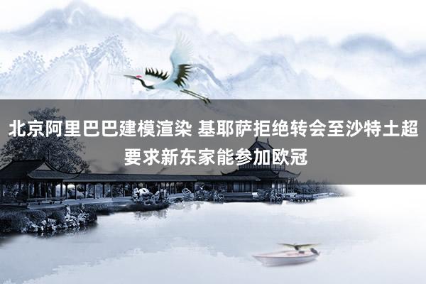 北京阿里巴巴建模渲染 基耶萨拒绝转会至沙特土超 要求新东家能参加欧冠