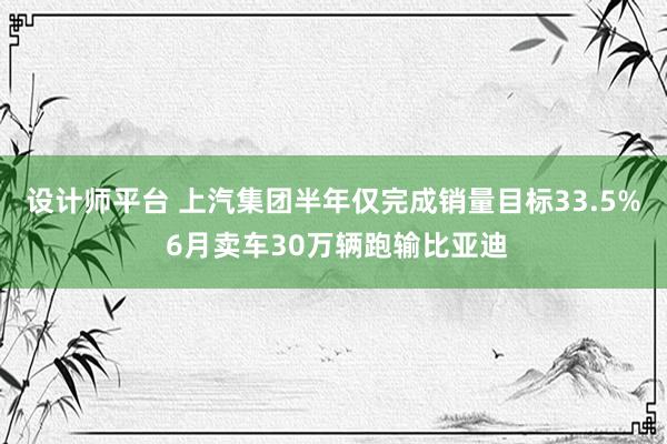 设计师平台 上汽集团半年仅完成销量目标33.5% 6月卖车30万辆跑输比亚迪