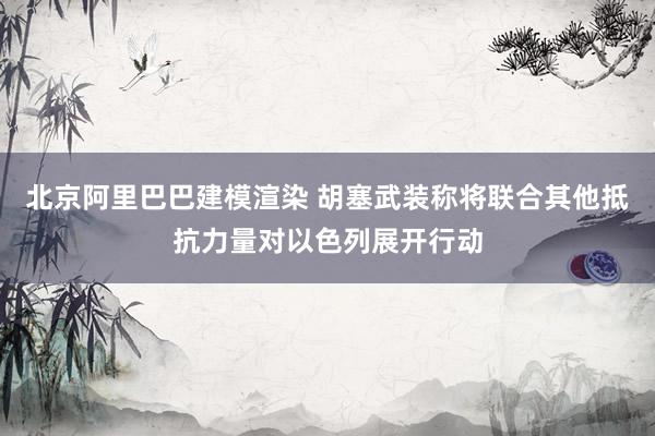 北京阿里巴巴建模渲染 胡塞武装称将联合其他抵抗力量对以色列展开行动