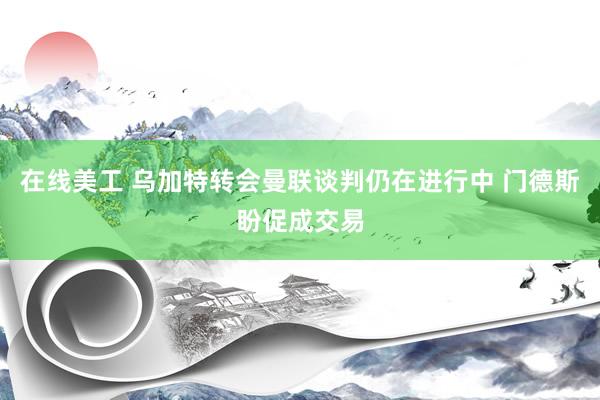 在线美工 乌加特转会曼联谈判仍在进行中 门德斯盼促成交易