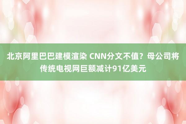 北京阿里巴巴建模渲染 CNN分文不值？母公司将传统电视网巨额减计91亿美元