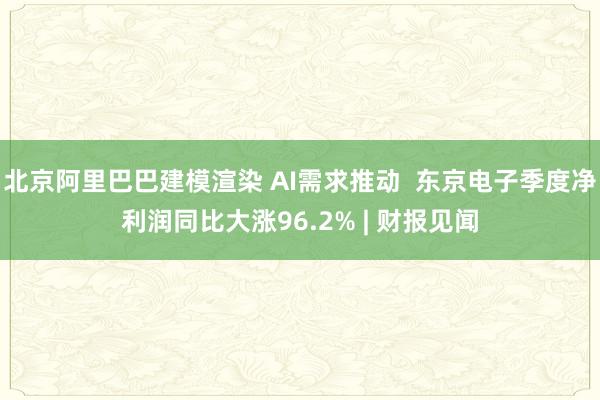 北京阿里巴巴建模渲染 AI需求推动  东京电子季度净利润同比大涨96.2% | 财报见闻