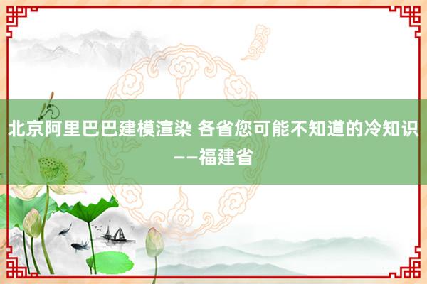 北京阿里巴巴建模渲染 各省您可能不知道的冷知识——福建省