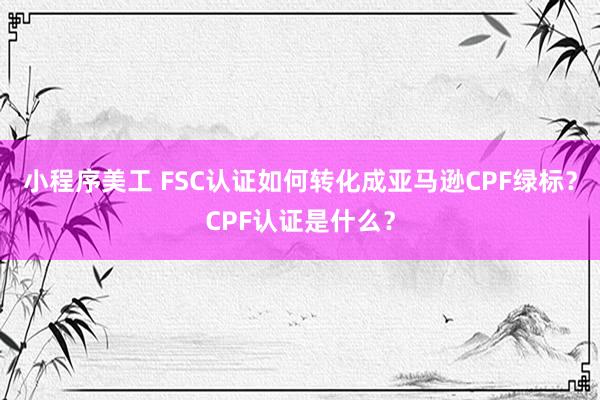 小程序美工 FSC认证如何转化成亚马逊CPF绿标？CPF认证是什么？