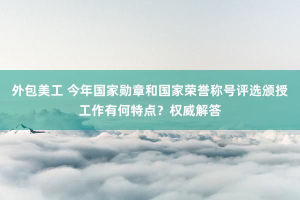 外包美工 今年国家勋章和国家荣誉称号评选颁授工作有何特点？权威解答