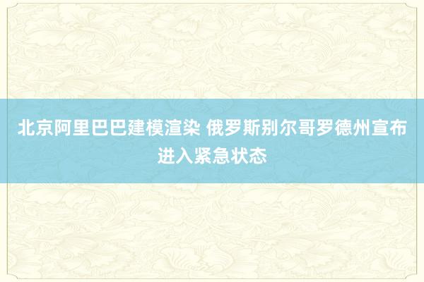 北京阿里巴巴建模渲染 俄罗斯别尔哥罗德州宣布进入紧急状态