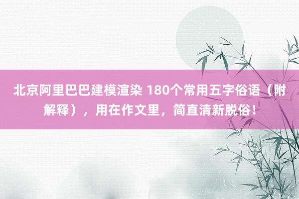 北京阿里巴巴建模渲染 180个常用五字俗语（附解释），用在作文里，简直清新脱俗！