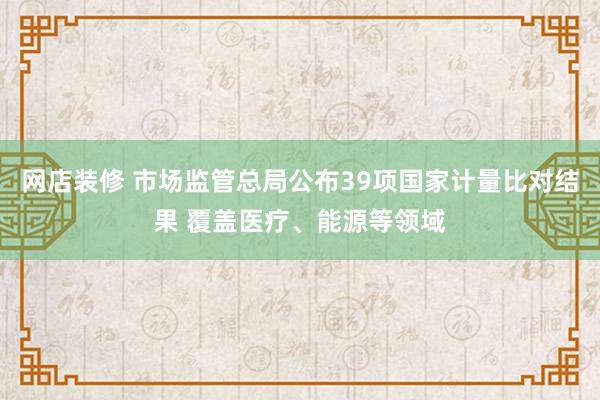 网店装修 市场监管总局公布39项国家计量比对结果 覆盖医疗、能源等领域