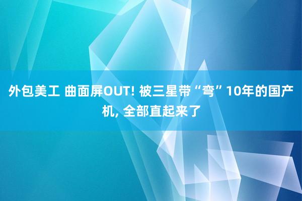 外包美工 曲面屏OUT! 被三星带“弯”10年的国产机, 全部直起来了