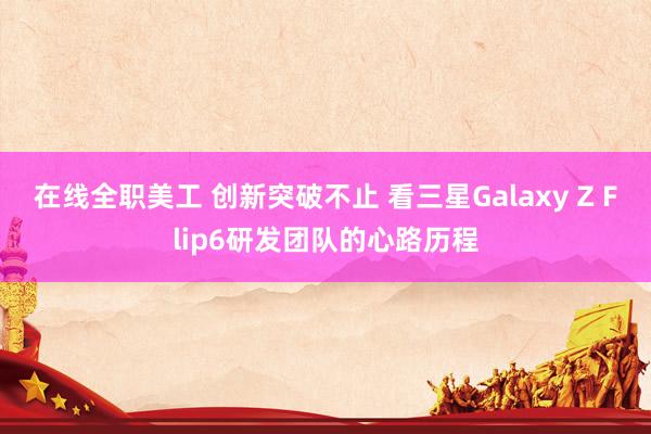 在线全职美工 创新突破不止 看三星Galaxy Z Flip6研发团队的心路历程