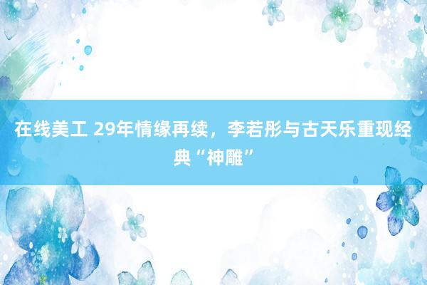 在线美工 29年情缘再续，李若彤与古天乐重现经典“神雕”