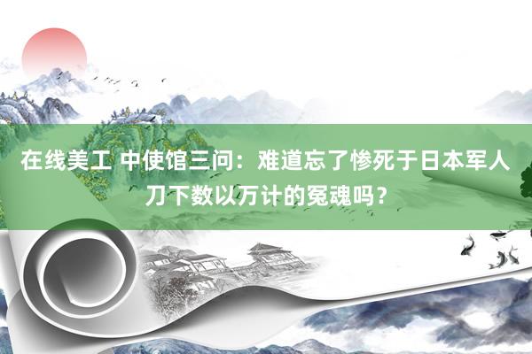 在线美工 中使馆三问：难道忘了惨死于日本军人刀下数以万计的冤魂吗？