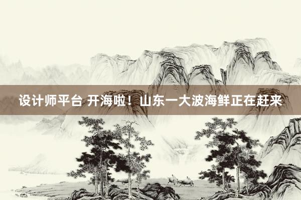 设计师平台 开海啦！山东一大波海鲜正在赶来