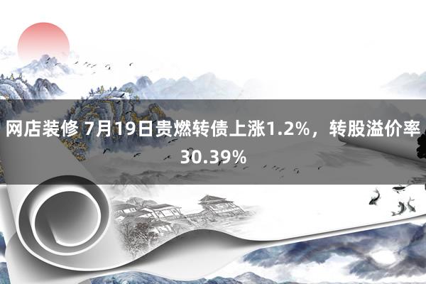 网店装修 7月19日贵燃转债上涨1.2%，转股溢价率30.39%