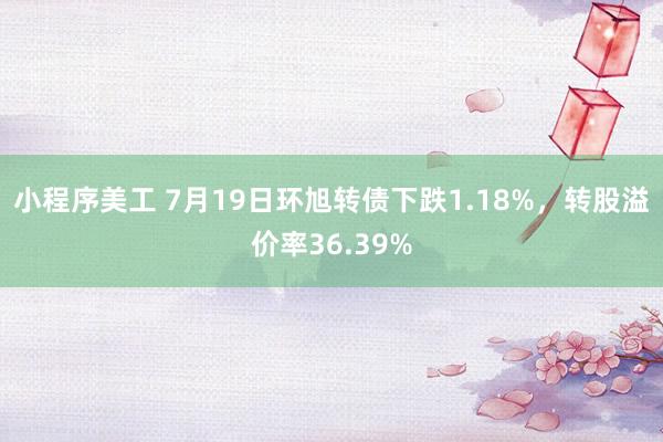 小程序美工 7月19日环旭转债下跌1.18%，转股溢价率36.39%