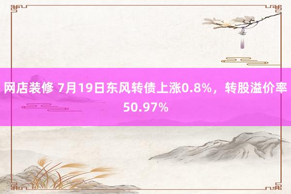 网店装修 7月19日东风转债上涨0.8%，转股溢价率50.97%