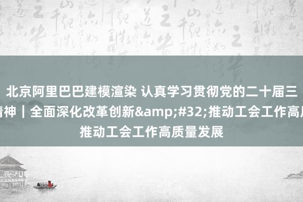 北京阿里巴巴建模渲染 认真学习贯彻党的二十届三中全会精神｜全面深化改革创新&#32;推动工会工作高质量发展