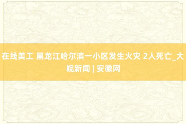 在线美工 黑龙江哈尔滨一小区发生火灾 2人死亡_大皖新闻 | 安徽网